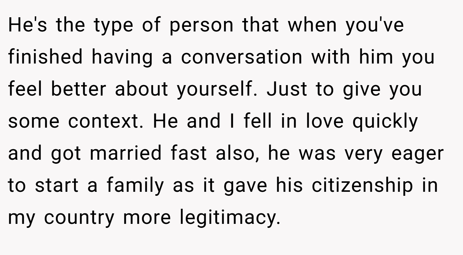 He's the type of person that when you've finished having a conversation with him you feel better about yourself. Just to give you some context. He and I fell in love quickly and got married fast also, he was very eager to start a family as it gave his citizenship in my country more legitimacy.