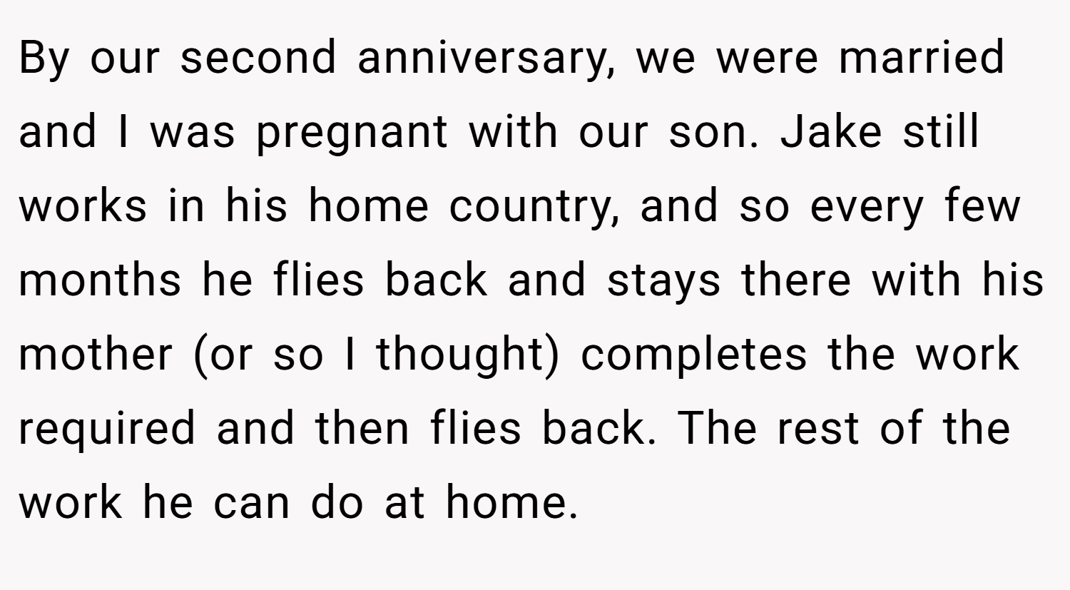 By our second anniversary, we were married and I was pregnant with our son. Jake still works in his home country, and so every few months he flies back and stays there with his mother (or so I thought) completes the work required and then flies back. The rest of the work he can do at home.