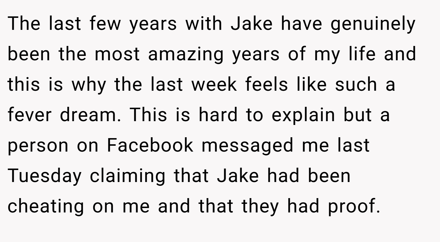 The last few years with Jake have genuinely been the most amazing years of my life and this is why the last week feels like such a fever dream. This is hard to explain but a person on Facebook messaged me last Tuesday claiming that Jake had been cheating on me and that they had proof.