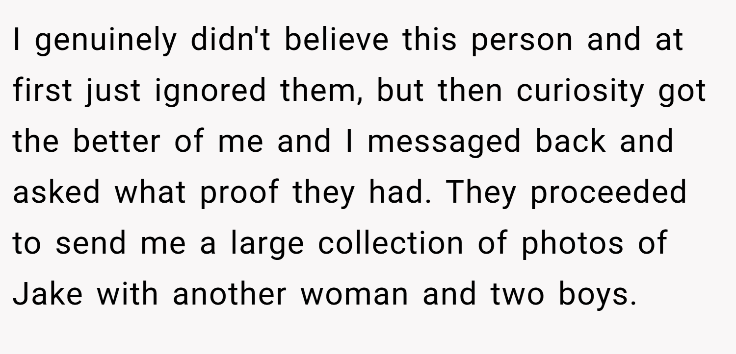 I genuinely didn't believe this person and at first just ignored them, but then curiosity got the better of me and I messaged back and asked what proof they had. They proceeded to send me a large collection of photos of Jake with another woman and two boys.