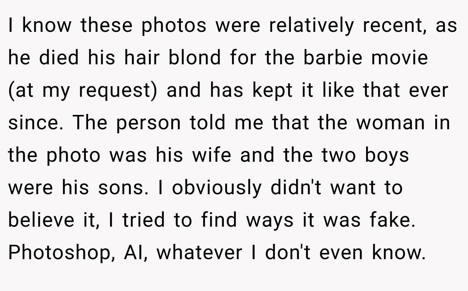 I know these photos were relatively recent, as he died his hair blond for the barbie movie (at my request) and has kept it like that ever since. The person told me that the woman in the photo was his wife and the two boys were his sons. I obviously didn't want to believe it, I tried to find ways it was fake. Photoshop, AI, whatever I don't even know.