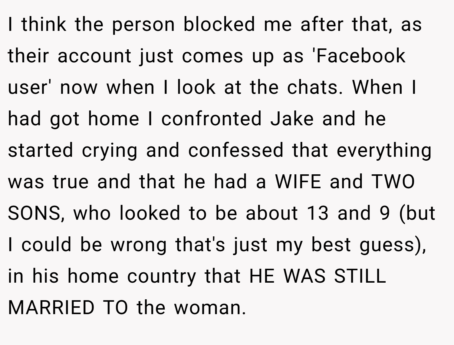 I think the person blocked me after that, as their account just comes up as 'Facebook user' now when I look at the chats. When I had got home I confronted Jake and he started crying and confessed that everything was true and that he had a WIFE and TWO SONS, who looked to be about 13 and 9 (but I could be wrong that's just my best guess), in his home country that HE WAS STILL MARRIED TO the woman.