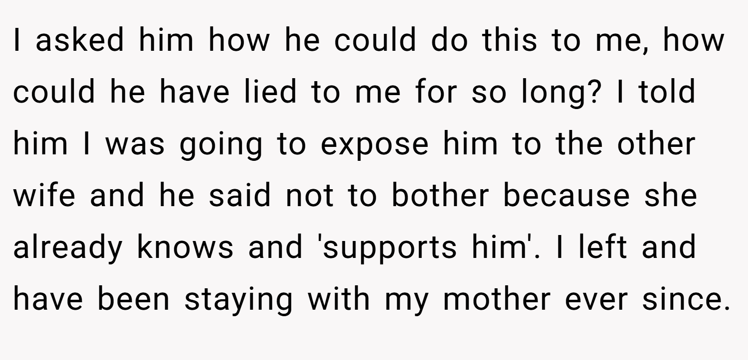 I asked him how he could do this to me, how could he have lied to me for so long? I told him I was going to expose him to the other wife and he said not to bother because she already knows and 'supports him'. I left and have been staying with my mother ever since.