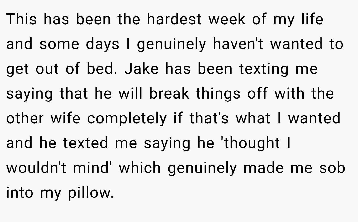 This has been the hardest week of my life and some days I genuinely haven't wanted to get out of bed. Jake has been texting me saying that he will break things off with the other wife completely if that's what I wanted and he texted me saying he 'thought I wouldn't mind' which genuinely made me sob into my pillow.