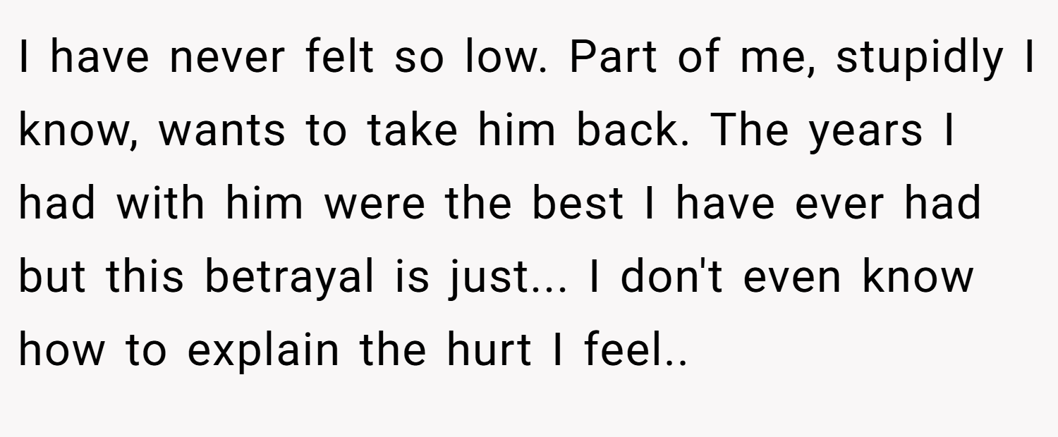 I have never felt so low. Part of me, stupidly I know, wants to take him back. The years I had with him were the best I have ever had but this betrayal is just... I don't even know how to explain the hurt I feel..