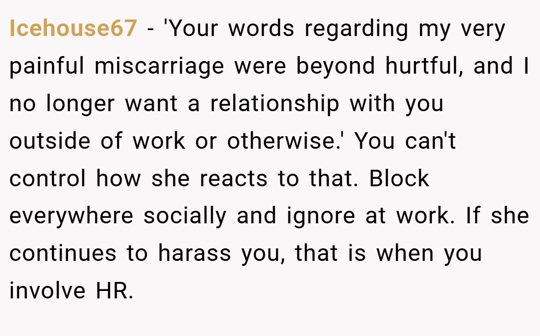 Icehouse67 − 'Your words regarding my very painful miscarriage were beyond hurtful, and I no longer want a relationship with you outside of work or otherwise.' You can't control how she reacts to that. Block everywhere socially and ignore at work. If she continues to harass you, that is when you involve HR.