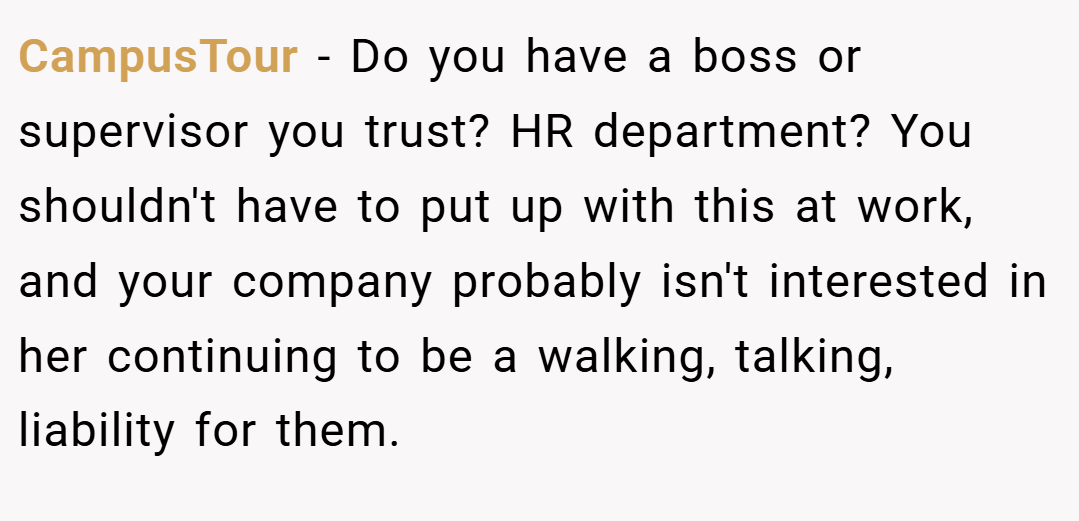 CampusTour − Do you have a boss or supervisor you trust? HR department? You shouldn't have to put up with this at work, and your company probably isn't interested in her continuing to be a walking, talking, liability for them.