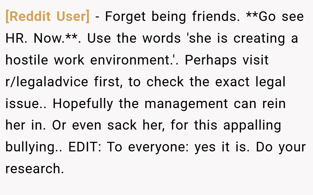 [Reddit User] − Forget being friends. **Go see HR. Now.**. Use the words 'she is creating a hostile work environment.'. Perhaps visit r/legaladvice first, to check the exact legal issue.. Hopefully the management can rein her in. Or even sack her, for this appalling bullying.. EDIT: To everyone: yes it is. Do your research.