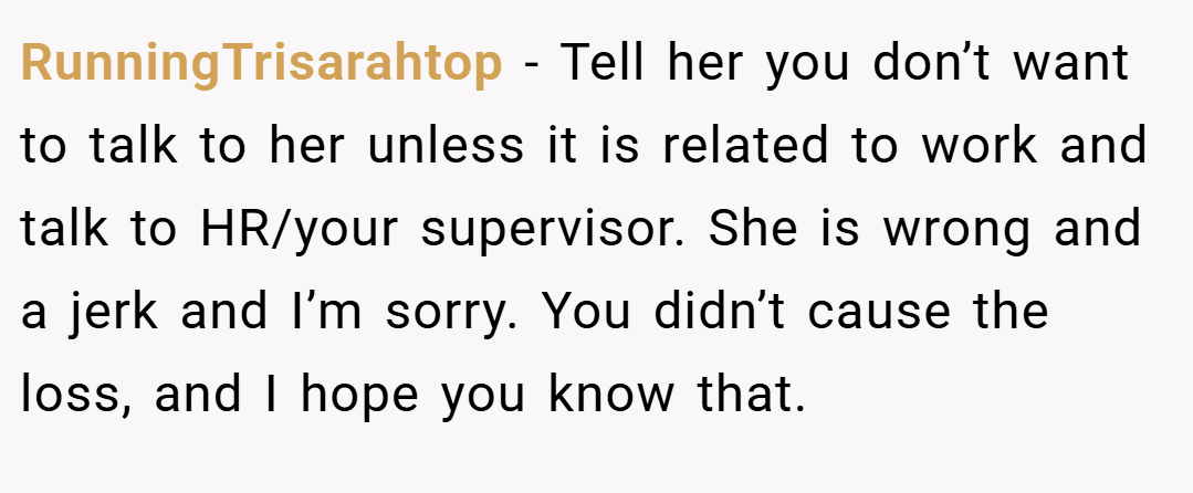 RunningTrisarahtop − Tell her you don’t want to talk to her unless it is related to work and talk to HR/your supervisor. She is wrong and a jerk and I’m sorry. You didn’t cause the loss, and I hope you know that.