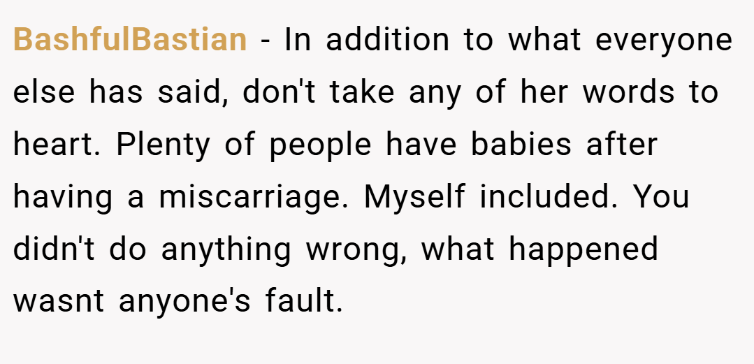 BashfulBastian − In addition to what everyone else has said, don't take any of her words to heart. Plenty of people have babies after having a miscarriage. Myself included. You didn't do anything wrong, what happened wasnt anyone's fault.