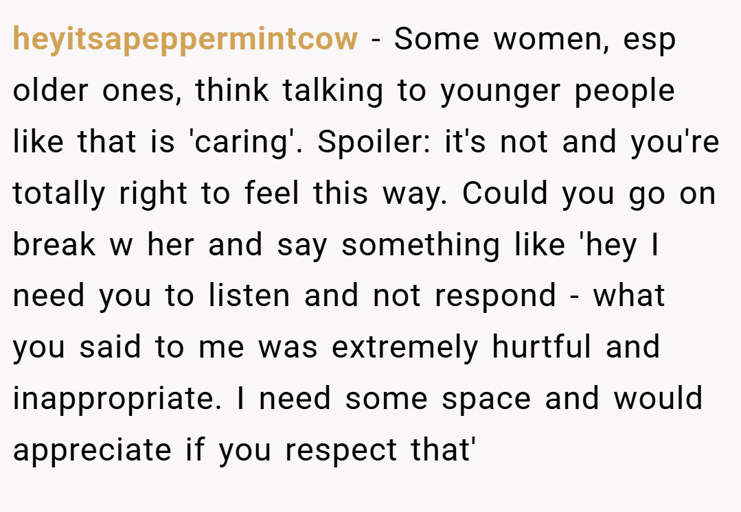 heyitsapeppermintcow − Some women, esp older ones, think talking to younger people like that is 'caring'. Spoiler: it's not and you're totally right to feel this way. Could you go on break w her and say something like 'hey I need you to listen and not respond - what you said to me was extremely hurtful and inappropriate. I need some space and would appreciate if you respect that'