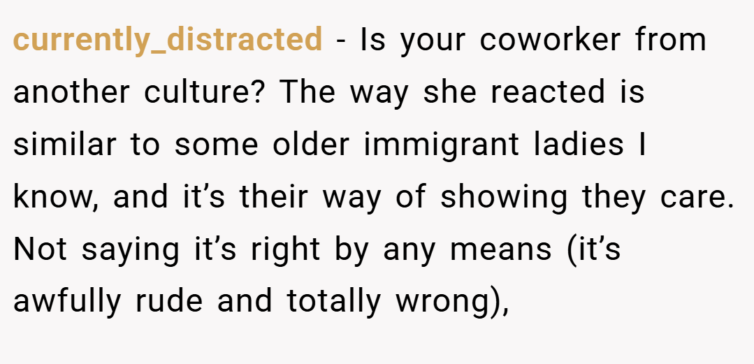 currently_distracted − Is your coworker from another culture? The way she reacted is similar to some older immigrant ladies I know, and it’s their way of showing they care. Not saying it’s right by any means (it’s awfully rude and totally wrong),