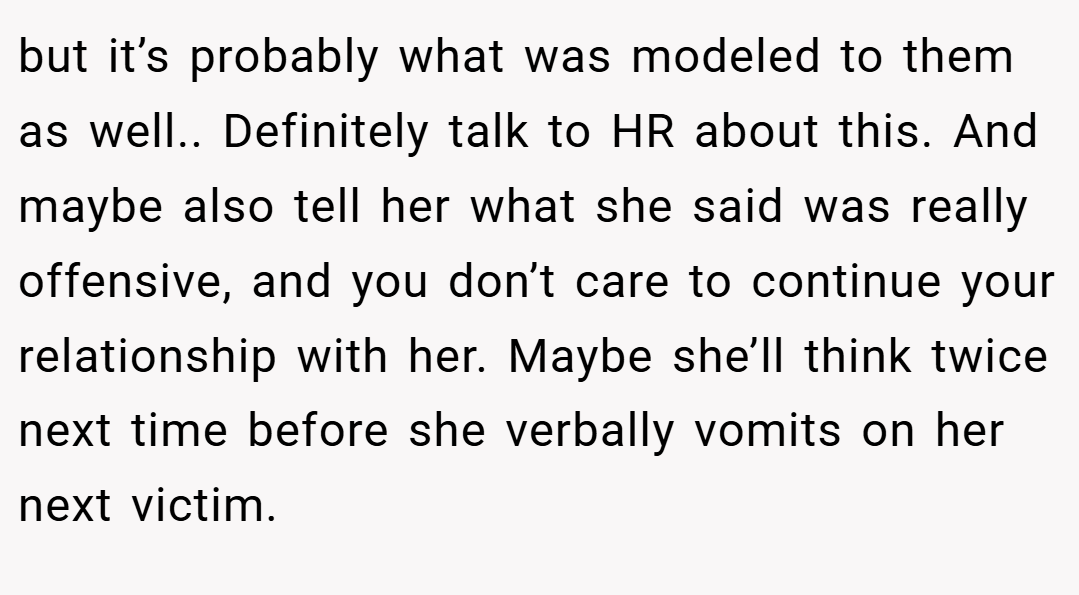 but it’s probably what was modeled to them as well.. Definitely talk to HR about this. And maybe also tell her what she said was really offensive, and you don’t care to continue your relationship with her. Maybe she’ll think twice next time before she verbally vomits on her next victim.
