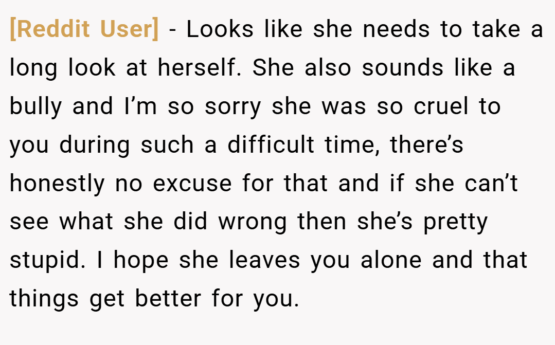 [Reddit User] − Looks like she needs to take a long look at herself. She also sounds like a bully and I’m so sorry she was so cruel to you during such a difficult time, there’s honestly no excuse for that and if she can’t see what she did wrong then she’s pretty stupid. I hope she leaves you alone and that things get better for you.