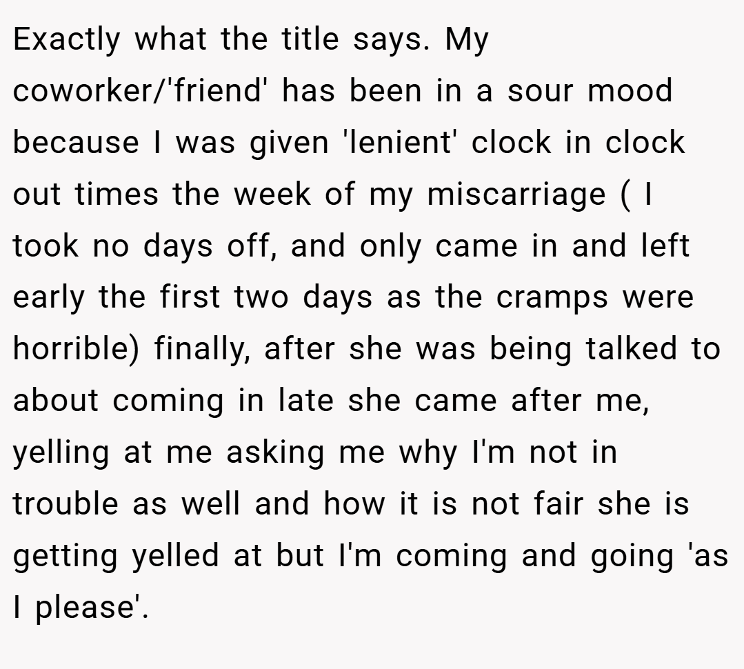 Exactly what the title says. My coworker/'friend' has been in a sour mood because I was given 'lenient' clock in clock out times the week of my miscarriage ( I took no days off, and only came in and left early the first two days as the cramps were horrible) finally, after she was being talked to about coming in late she came after me, yelling at me asking me why I'm not in trouble as well and how it is not fair she is getting yelled at but I'm coming and going 'as I please'.