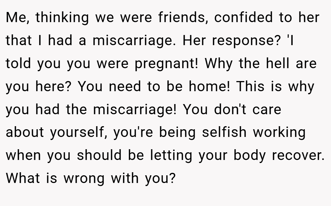 Me, thinking we were friends, confided to her that I had a miscarriage. Her response? 'I told you you were pregnant! Why the hell are you here? You need to be home! This is why you had the miscarriage! You don't care about yourself, you're being selfish working when you should be letting your body recover. What is wrong with you?