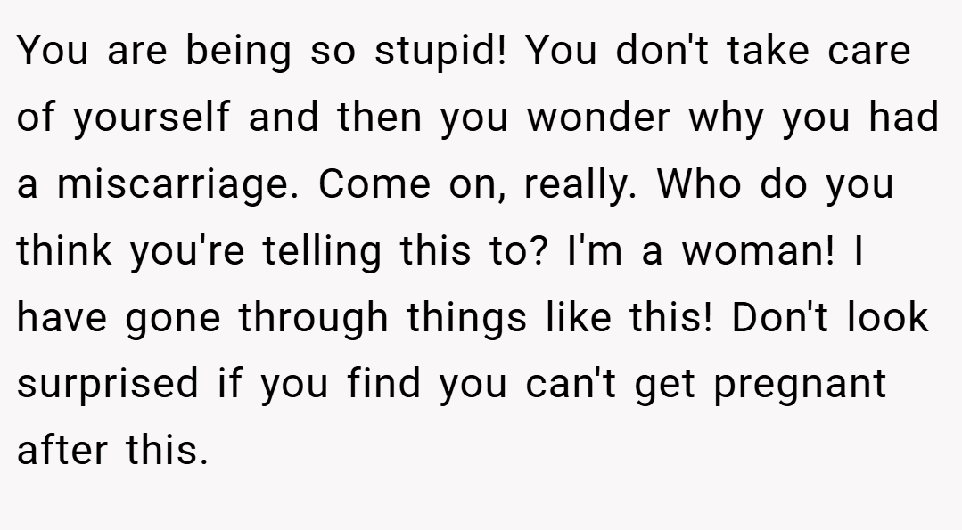 You are being so stupid! You don't take care of yourself and then you wonder why you had a miscarriage. Come on, really. Who do you think you're telling this to? I'm a woman! I have gone through things like this! Don't look surprised if you find you can't get pregnant after this.