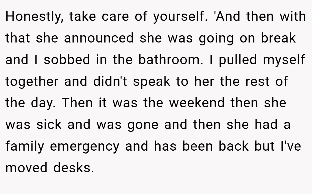 Honestly, take care of yourself. 'And then with that she announced she was going on break and I sobbed in the bathroom. I pulled myself together and didn't speak to her the rest of the day. Then it was the weekend then she was sick and was gone and then she had a family emergency and has been back but I've moved desks.