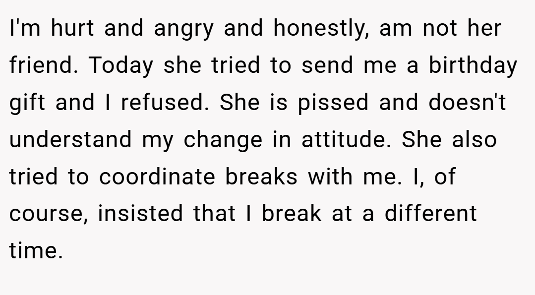 I'm hurt and angry and honestly, am not her friend. Today she tried to send me a birthday gift and I refused. She is pissed and doesn't understand my change in attitude. She also tried to coordinate breaks with me. I, of course, insisted that I break at a different time.
