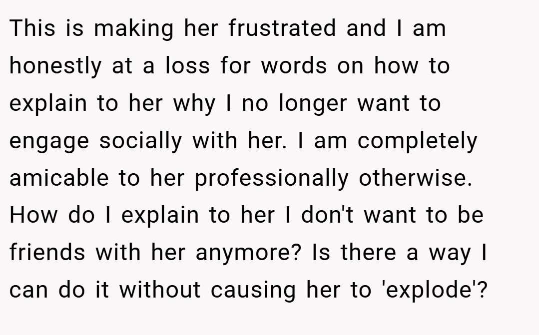 This is making her frustrated and I am honestly at a loss for words on how to explain to her why I no longer want to engage socially with her. I am completely amicable to her professionally otherwise. How do I explain to her I don't want to be friends with her anymore? Is there a way I can do it without causing her to 'explode'?