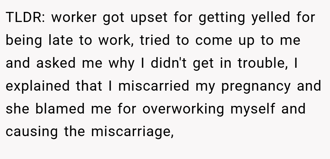 TLDR: worker got upset for getting yelled for being late to work, tried to come up to me and asked me why I didn't get in trouble, I explained that I miscarried my pregnancy and she blamed me for overworking myself and causing the miscarriage,