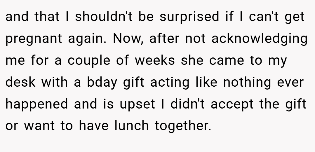 and that I shouldn't be surprised if I can't get pregnant again. Now, after not acknowledging me for a couple of weeks she came to my desk with a bday gift acting like nothing ever happened and is upset I didn't accept the gift or want to have lunch together.