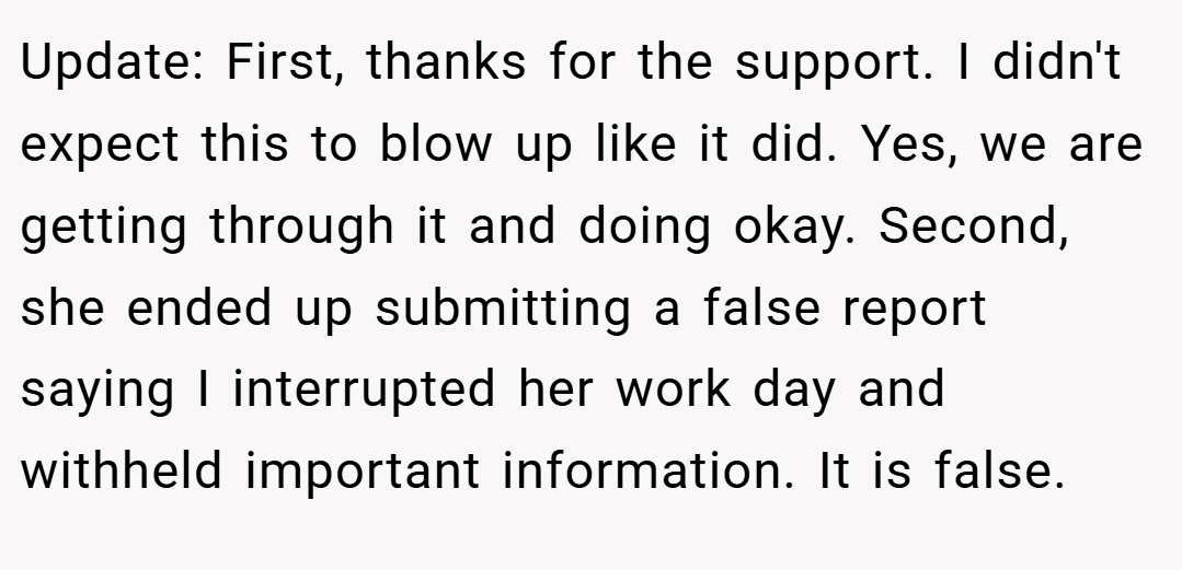 Update: First, thanks for the support. I didn't expect this to blow up like it did. Yes, we are getting through it and doing okay. Second, she ended up submitting a false report saying I interrupted her work day and withheld important information. It is false.