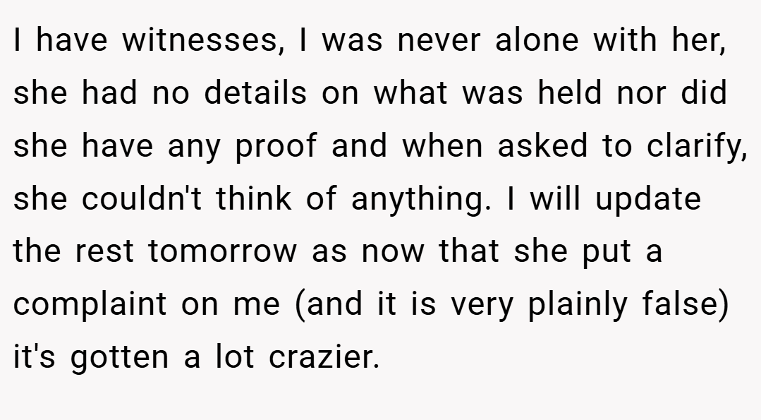 I have witnesses, I was never alone with her, she had no details on what was held nor did she have any proof and when asked to clarify, she couldn't think of anything. I will update the rest tomorrow as now that she put a complaint on me (and it is very plainly false) it's gotten a lot crazier.