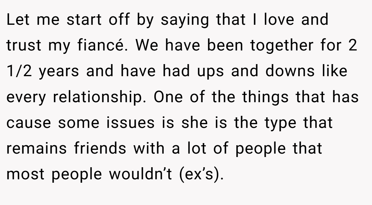 Let me start off by saying that I love and trust my fiancé. We have been together for 2 1/2 years and have had ups and downs like every relationship. One of the things that has cause some issues is she is the type that remains friends with a lot of people that most people wouldn’t (ex’s).