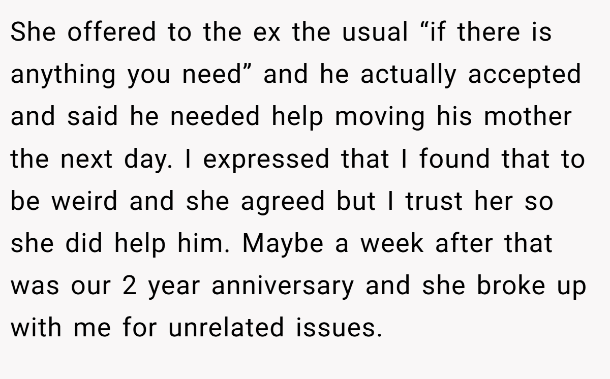 She offered to the ex the usual “if there is anything you need” and he actually accepted and said he needed help moving his mother the next day. I expressed that I found that to be weird and she agreed but I trust her so she did help him. Maybe a week after that was our 2 year anniversary and she broke up with me for unrelated issues.