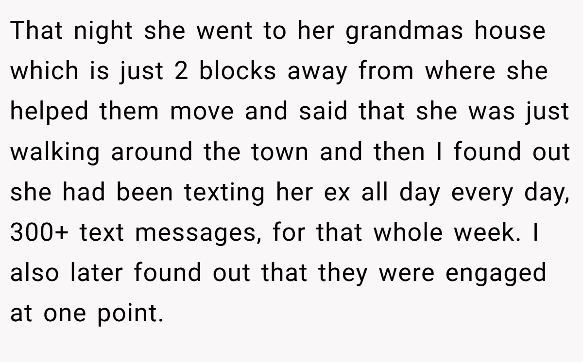 That night she went to her grandmas house which is just 2 blocks away from where she helped them move and said that she was just walking around the town and then I found out she had been texting her ex all day every day, 300+ text messages, for that whole week. I also later found out that they were engaged at one point.