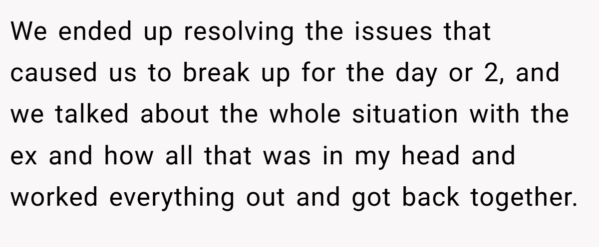 We ended up resolving the issues that caused us to break up for the day or 2, and we talked about the whole situation with the ex and how all that was in my head and worked everything out and got back together.