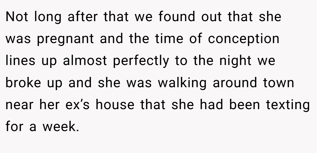 Not long after that we found out that she was pregnant and the time of conception lines up almost perfectly to the night we broke up and she was walking around town near her ex’s house that she had been texting for a week.