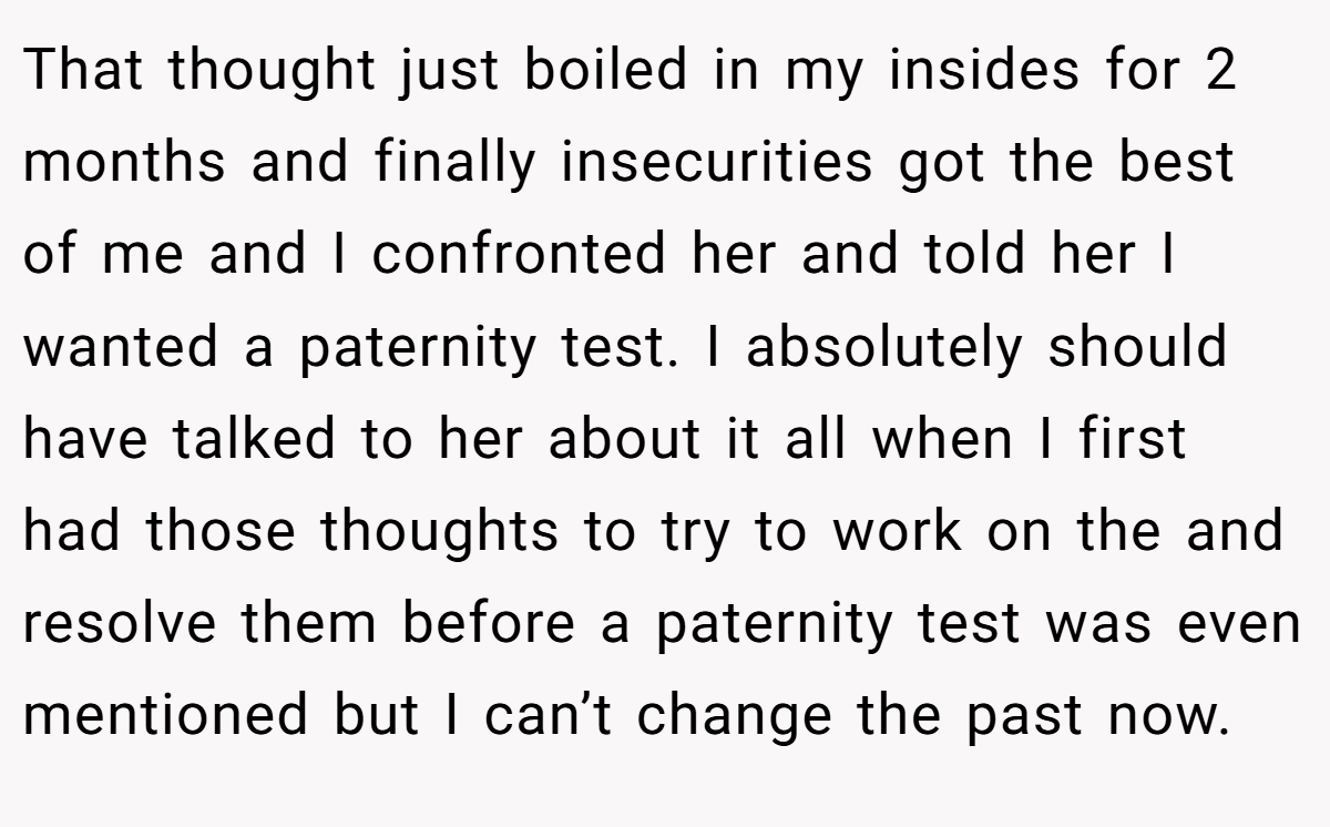 That thought just boiled in my insides for 2 months and finally insecurities got the best of me and I confronted her and told her I wanted a paternity test. I absolutely should have talked to her about it all when I first had those thoughts to try to work on the and resolve them before a paternity test was even mentioned but I can’t change the past now.