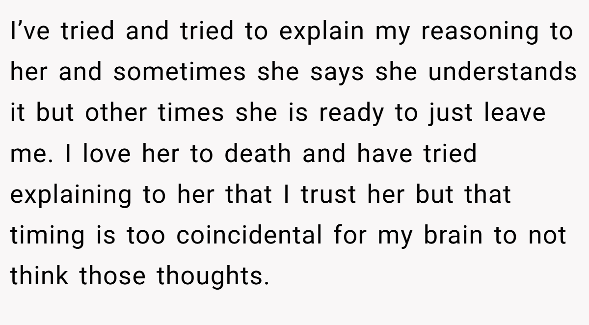 I’ve tried and tried to explain my reasoning to her and sometimes she says she understands it but other times she is ready to just leave me. I love her to death and have tried explaining to her that I trust her but that timing is too coincidental for my brain to not think those thoughts.