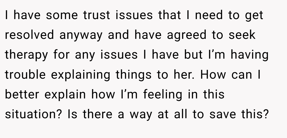 I have some trust issues that I need to get resolved anyway and have agreed to seek therapy for any issues I have but I’m having trouble explaining things to her. How can I better explain how I’m feeling in this situation? Is there a way at all to save this?