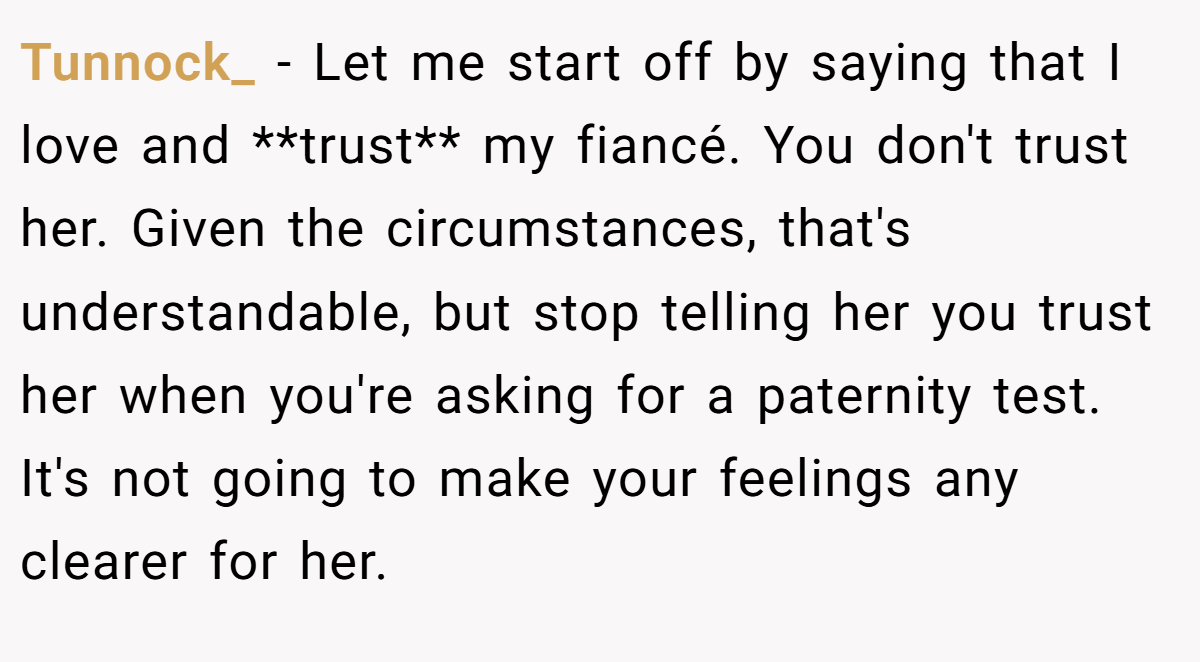 Tunnock_ − Let me start off by saying that I love and **trust** my fiancé. You don't trust her. Given the circumstances, that's understandable, but stop telling her you trust her when you're asking for a paternity test. It's not going to make your feelings any clearer for her.