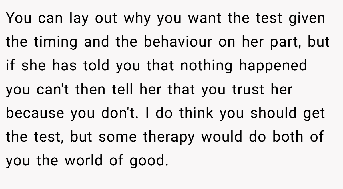 You can lay out why you want the test given the timing and the behaviour on her part, but if she has told you that nothing happened you can't then tell her that you trust her because you don't. I do think you should get the test, but some therapy would do both of you the world of good.