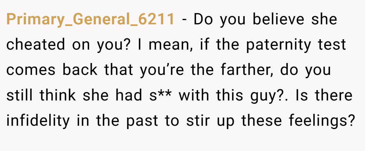 Primary_General_6211 − Do you believe she cheated on you? I mean, if the paternity test comes back that you’re the farther, do you still think she had s** with this guy?. Is there infidelity in the past to stir up these feelings?