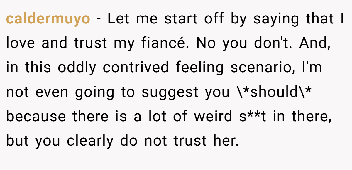caldermuyo − Let me start off by saying that I love and trust my fiancé. No you don't. And, in this oddly contrived feeling scenario, I'm not even going to suggest you \*should\* because there is a lot of weird s**t in there, but you clearly do not trust her.
