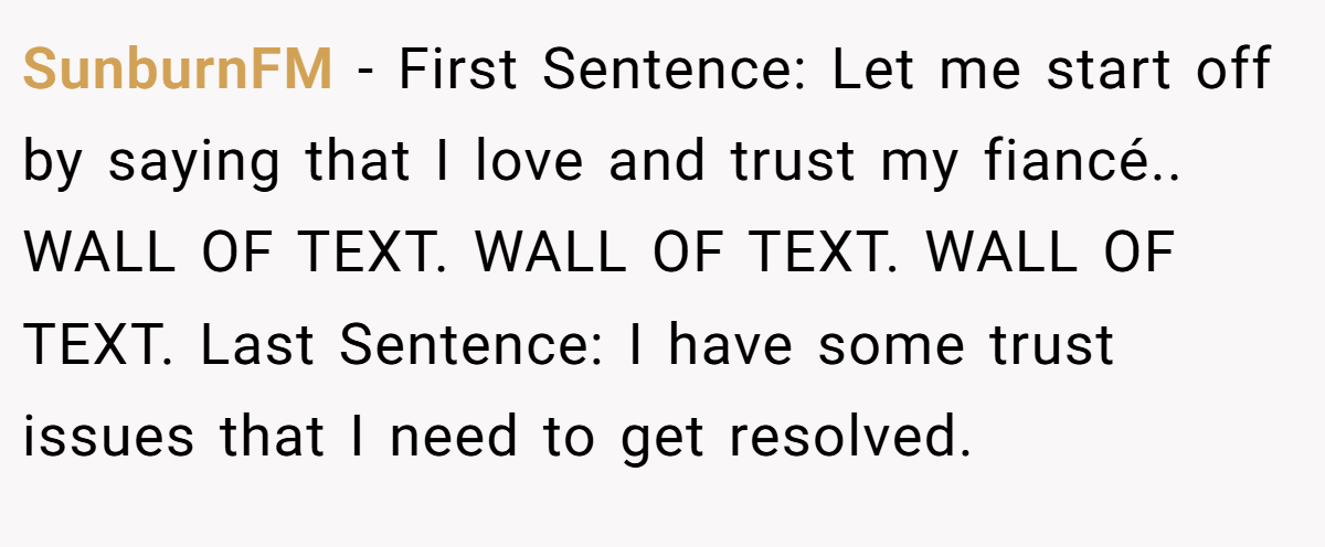 SunburnFM − First Sentence: Let me start off by saying that I love and trust my fiancé.. WALL OF TEXT. WALL OF TEXT. WALL OF TEXT. Last Sentence: I have some trust issues that I need to get resolved.