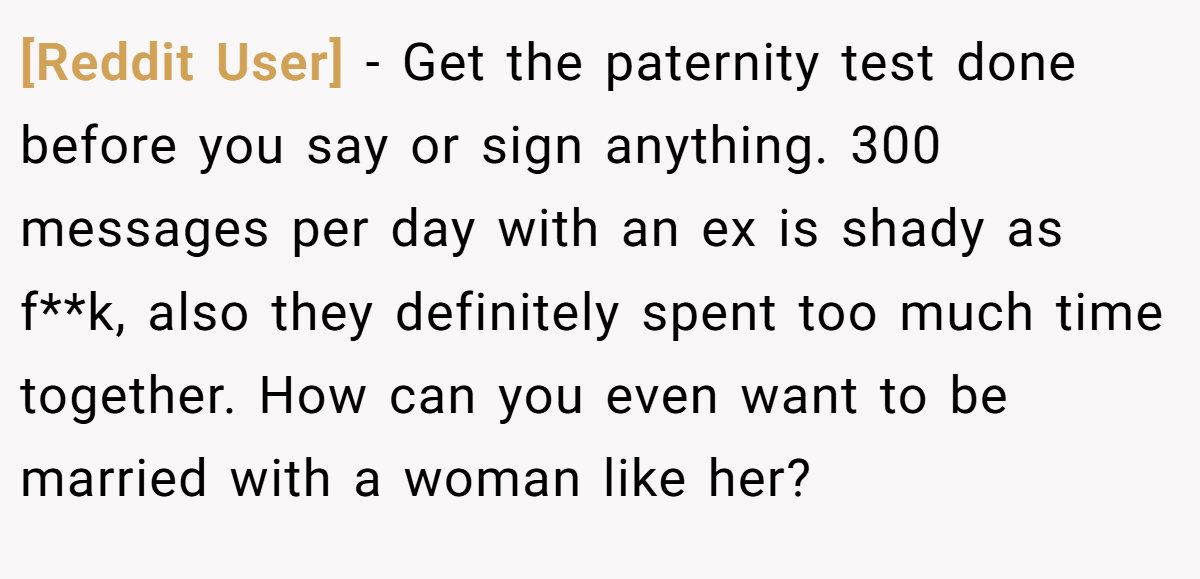 [Reddit User] − Get the paternity test done before you say or sign anything. 300 messages per day with an ex is shady as f**k, also they definitely spent too much time together. How can you even want to be married with a woman like her?