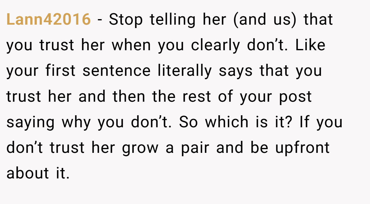 Lann42016 − Stop telling her (and us) that you trust her when you clearly don’t. Like your first sentence literally says that you trust her and then the rest of your post saying why you don’t. So which is it? If you don’t trust her grow a pair and be upfront about it.