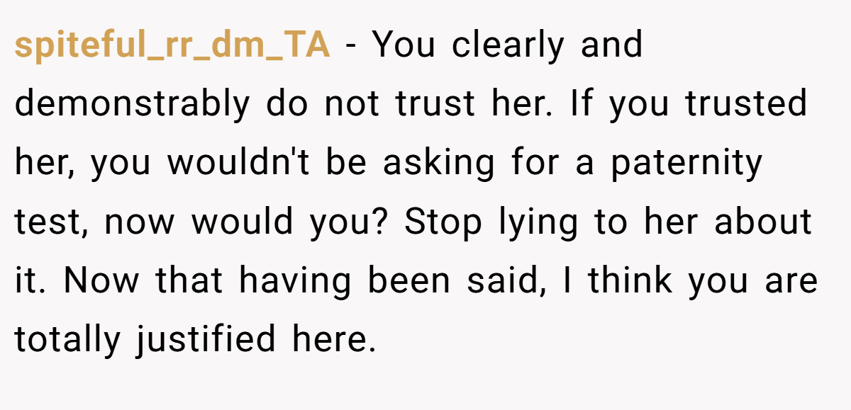 spiteful_rr_dm_TA − You clearly and demonstrably do not trust her. If you trusted her, you wouldn't be asking for a paternity test, now would you? Stop lying to her about it. Now that having been said, I think you are totally justified here.