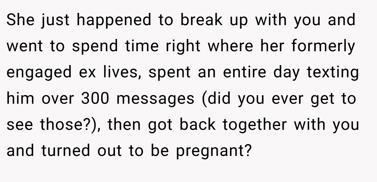 She just happened to break up with you and went to spend time right where her formerly engaged ex lives, spent an entire day texting him over 300 messages (did you ever get to see those?), then got back together with you and turned out to be pregnant?