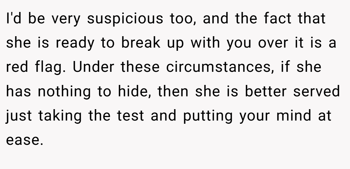 I'd be very suspicious too, and the fact that she is ready to break up with you over it is a red flag. Under these circumstances, if she has nothing to hide, then she is better served just taking the test and putting your mind at ease.