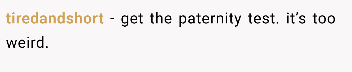 tiredandshort − get the paternity test. it’s too weird.