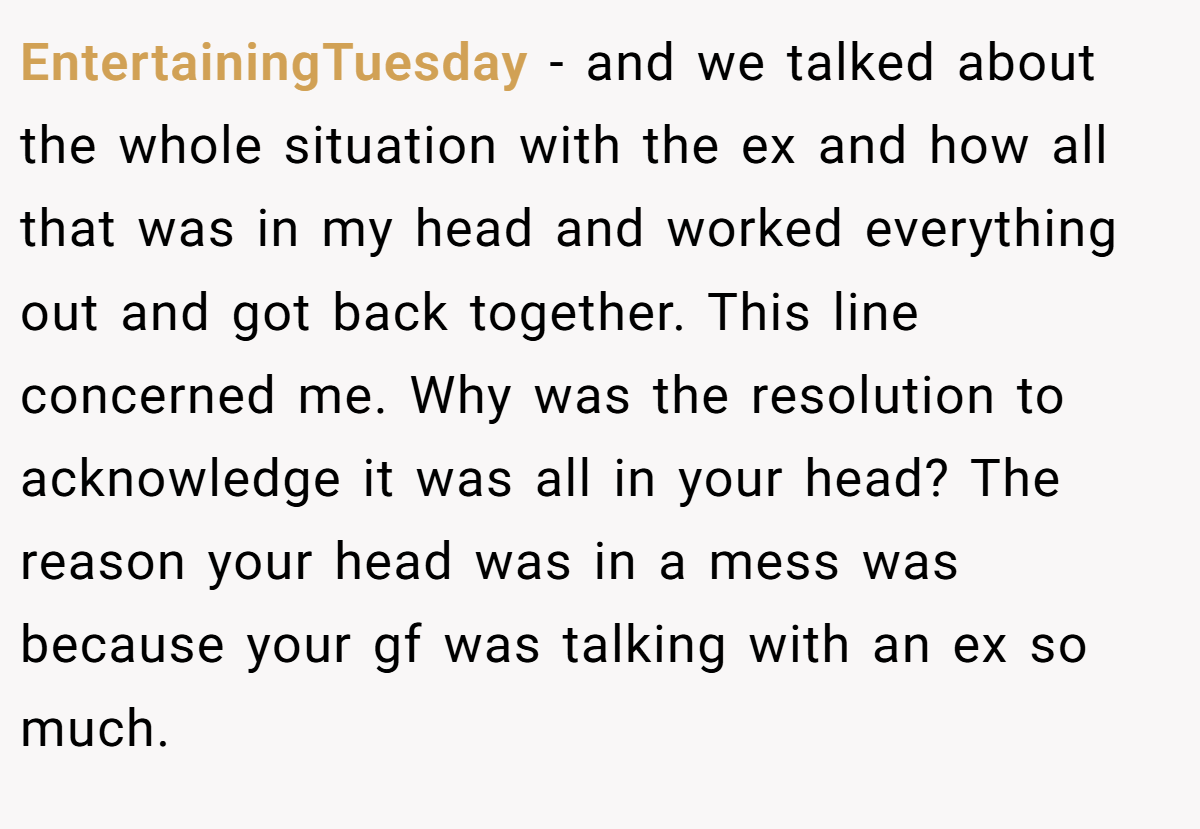 EntertainingTuesday − and we talked about the whole situation with the ex and how all that was in my head and worked everything out and got back together. This line concerned me. Why was the resolution to acknowledge it was all in your head? The reason your head was in a mess was because your gf was talking with an ex so much.