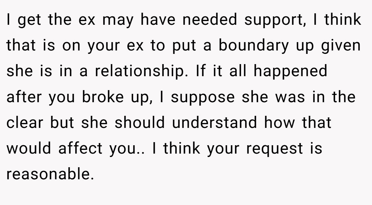 I get the ex may have needed support, I think that is on your ex to put a boundary up given she is in a relationship. If it all happened after you broke up, I suppose she was in the clear but she should understand how that would affect you.. I think your request is reasonable.