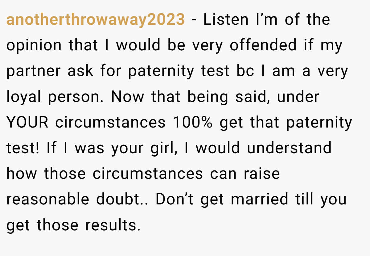 anotherthrowaway2023 − Listen I’m of the opinion that I would be very offended if my partner ask for paternity test bc I am a very loyal person. Now that being said, under YOUR circumstances 100% get that paternity test! If I was your girl, I would understand how those circumstances can raise reasonable doubt.. Don’t get married till you get those results.
